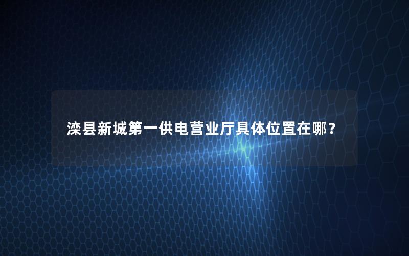 滦县新城第一供电营业厅具体位置在哪？