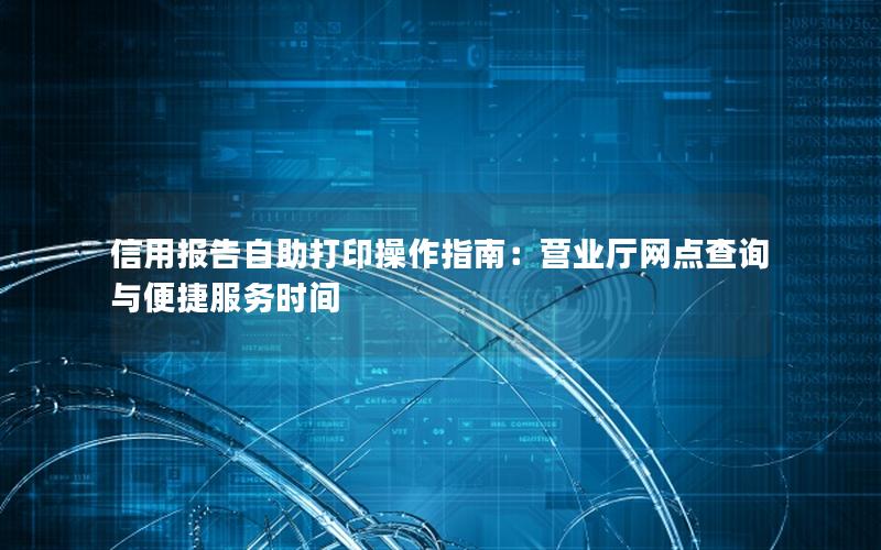 信用报告自助打印操作指南：营业厅网点查询与便捷服务时间