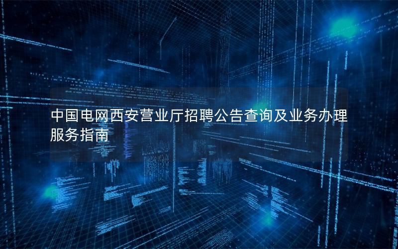中国电网西安营业厅招聘公告查询及业务办理服务指南