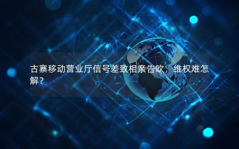 古寨移动营业厅信号差致相亲告吹，维权难怎解？