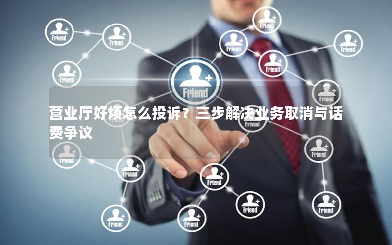 营业厅好烦怎么投诉？三步解决业务取消与话费争议