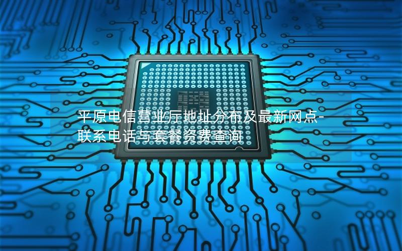 平原电信营业厅地址分布及最新网点-联系电话与套餐资费查询