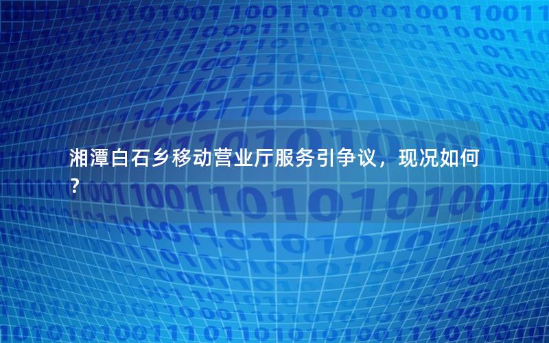 湘潭白石乡移动营业厅服务引争议，现况如何？