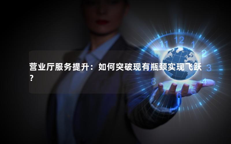 营业厅服务提升：如何突破现有瓶颈实现飞跃？