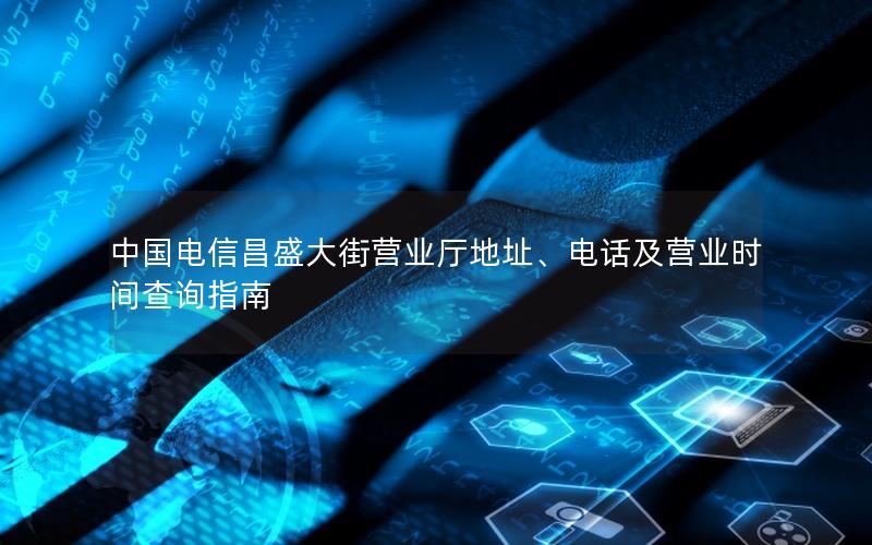 中国电信昌盛大街营业厅地址、电话及营业时间查询指南