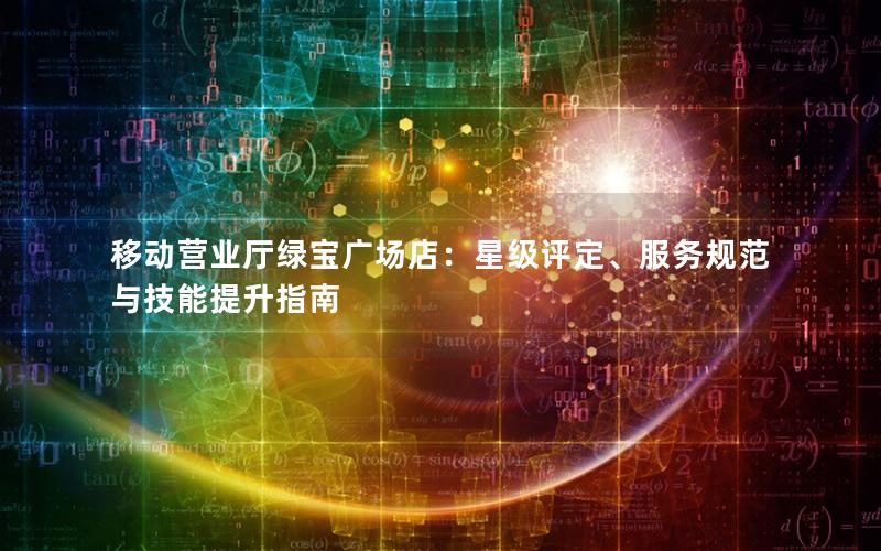移动营业厅绿宝广场店：星级评定、服务规范与技能提升指南