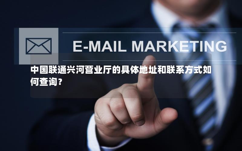 中国联通兴河营业厅的具体地址和联系方式如何查询？