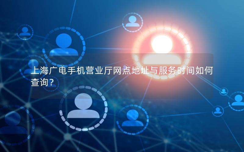 上海广电手机营业厅网点地址与服务时间如何查询？