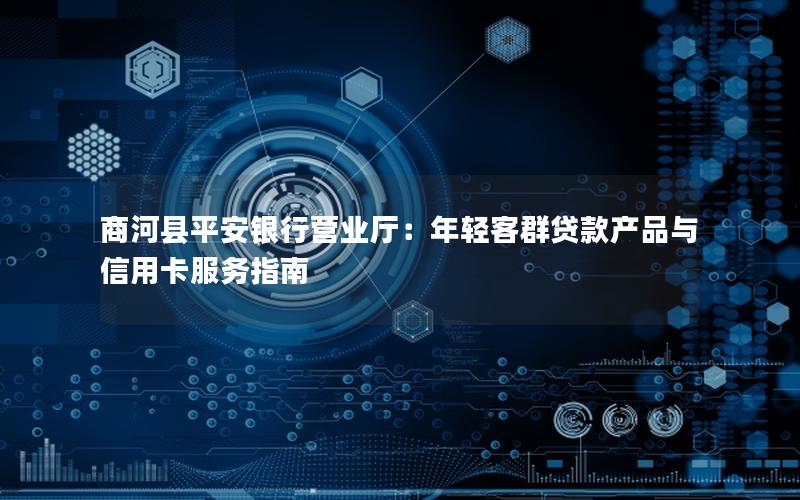 商河县平安银行营业厅：年轻客群贷款产品与信用卡服务指南
