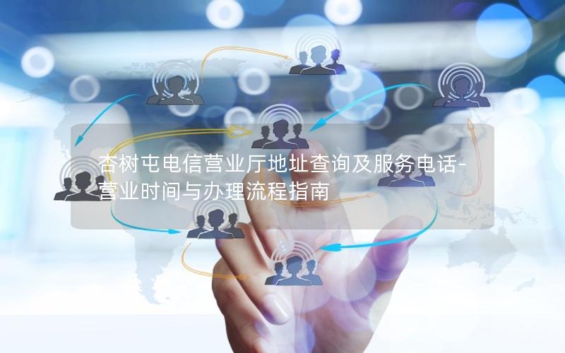 杏树屯电信营业厅地址查询及服务电话-营业时间与办理流程指南
