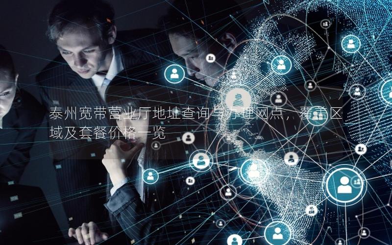 泰州宽带营业厅地址查询与办理网点，覆盖区域及套餐价格一览