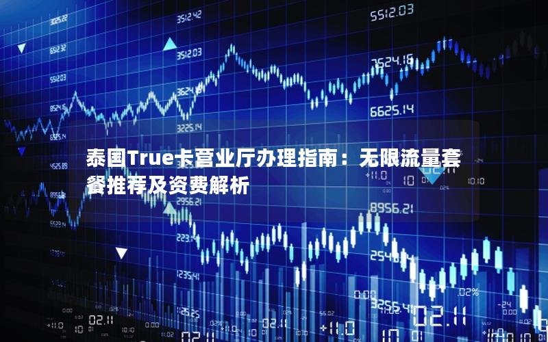 泰国True卡营业厅办理指南：无限流量套餐推荐及资费解析