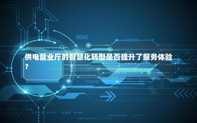 供电营业厅的智慧化转型是否提升了服务体验？