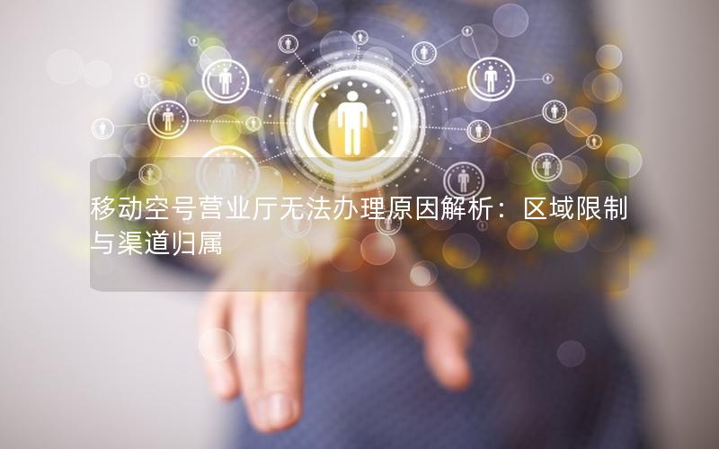 移动空号营业厅无法办理原因解析：区域限制与渠道归属