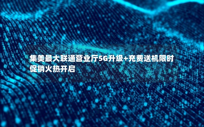 集美最大联通营业厅5G升级+充费送机限时促销火热开启