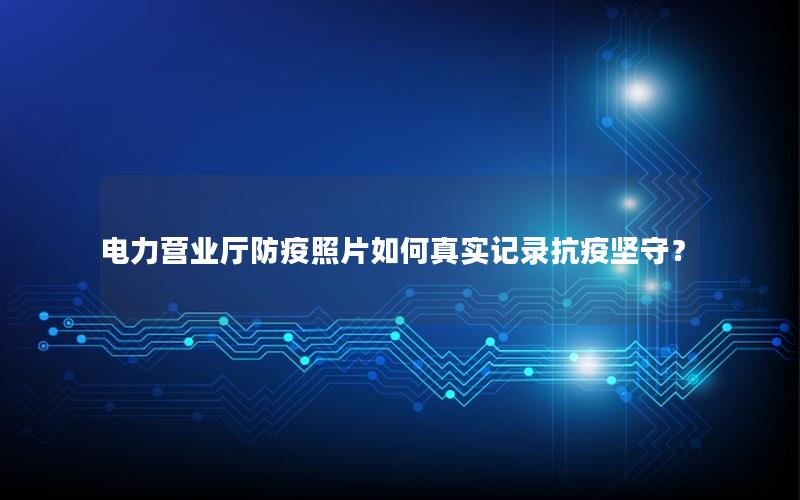 电力营业厅防疫照片如何真实记录抗疫坚守？