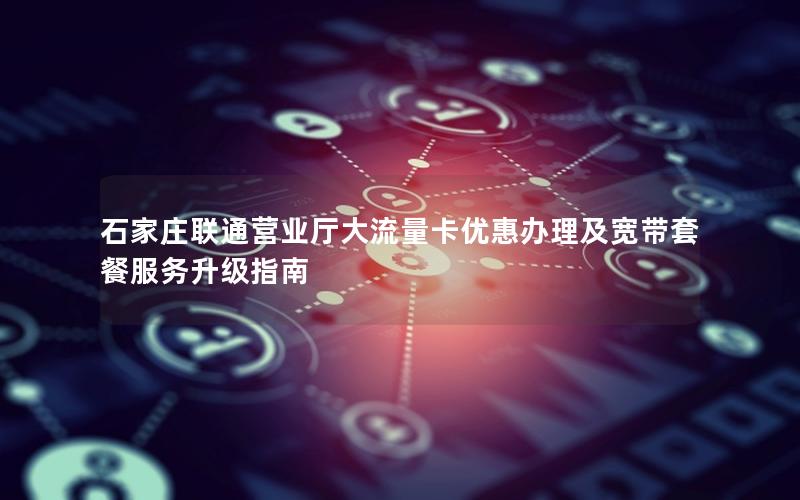 石家庄联通营业厅大流量卡优惠办理及宽带套餐服务升级指南