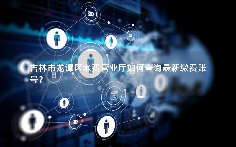 吉林市龙潭区水费营业厅如何查询最新缴费账号？