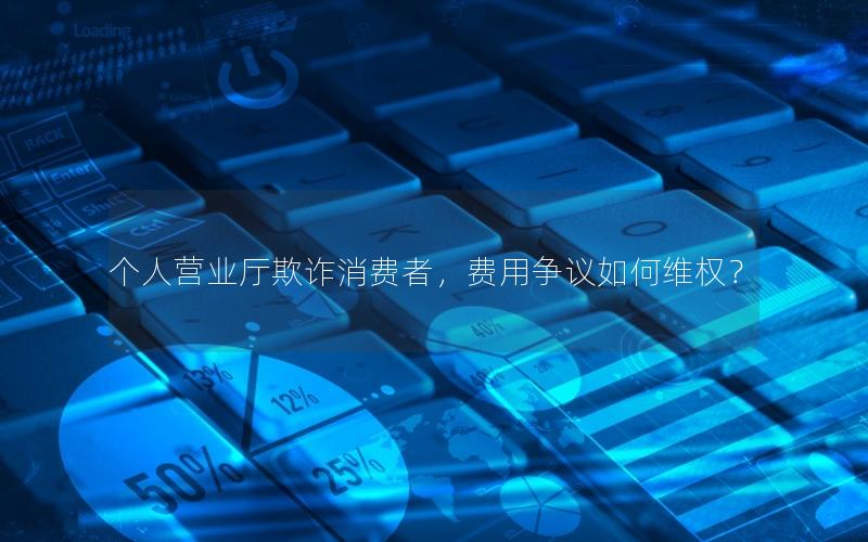 个人营业厅欺诈消费者，费用争议如何维权？
