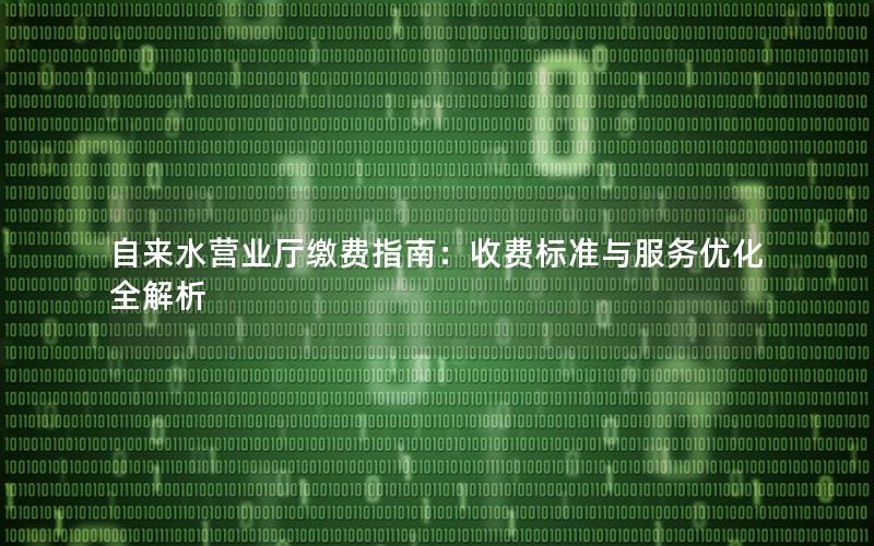 自来水营业厅缴费指南：收费标准与服务优化全解析