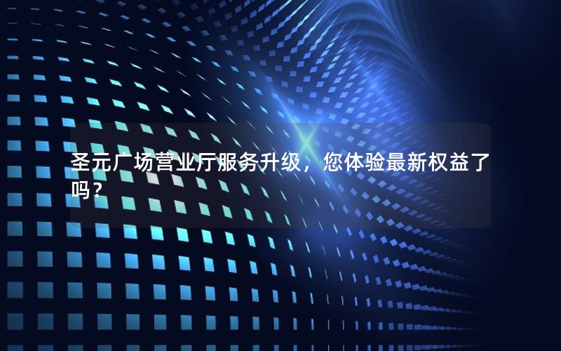 圣元广场营业厅服务升级，您体验最新权益了吗？