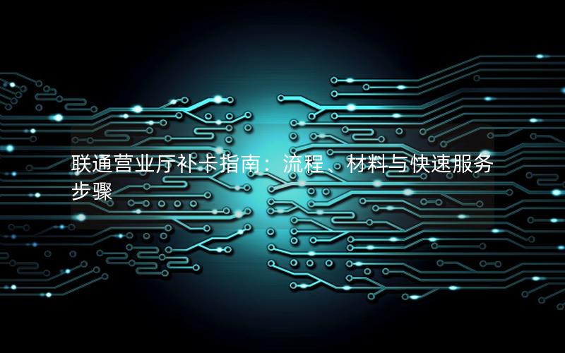 联通营业厅补卡指南：流程、材料与快速服务步骤