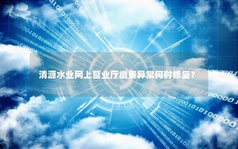 清源水业网上营业厅缴费异常何时修复？