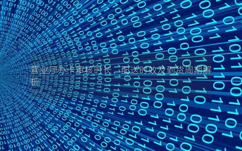 营业厅办卡审核时长、配送时效及到货周期解析