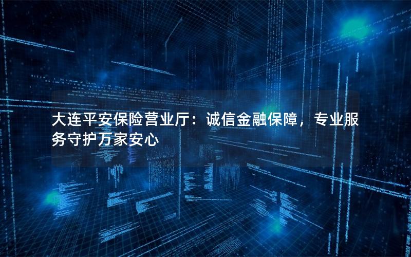 大连平安保险营业厅：诚信金融保障，专业服务守护万家安心