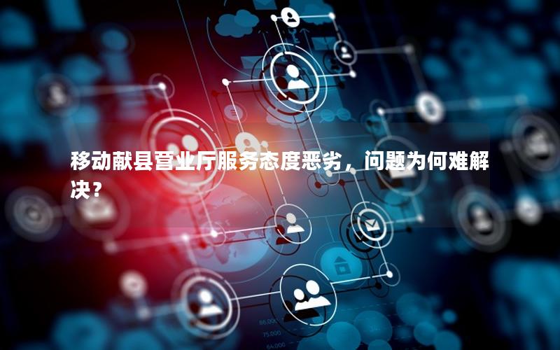 移动献县营业厅服务态度恶劣，问题为何难解决？