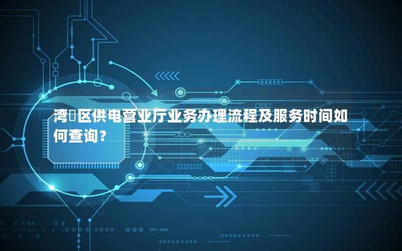 湾沚区供电营业厅业务办理流程及服务时间如何查询？