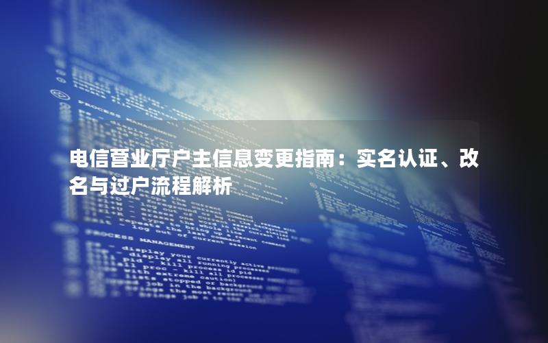 电信营业厅户主信息变更指南：实名认证、改名与过户流程解析