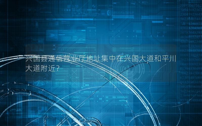 兴国县通信营业厅地址集中在兴国大道和平川大道附近？