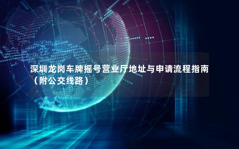 深圳龙岗车牌摇号营业厅地址与申请流程指南（附公交线路）