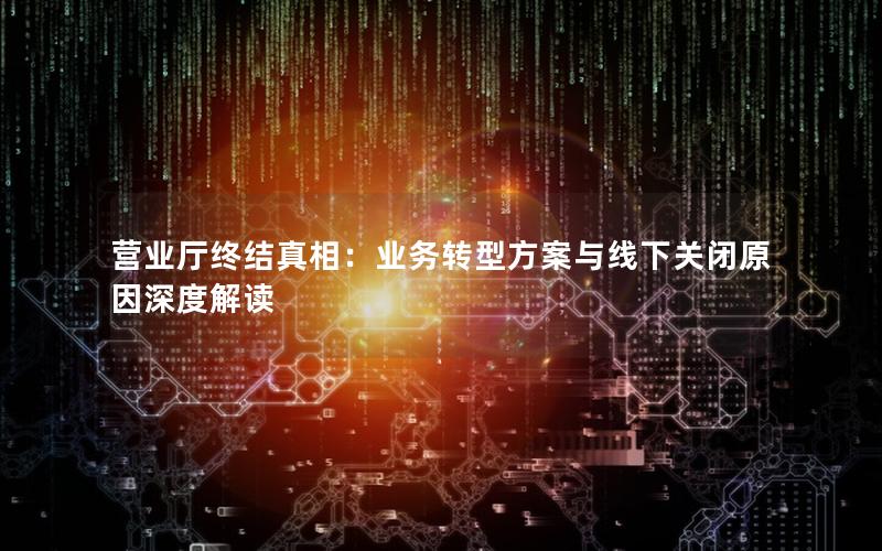 营业厅终结真相：业务转型方案与线下关闭原因深度解读
