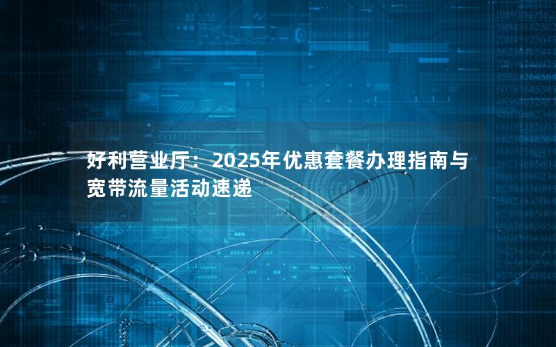 好利营业厅：2025年优惠套餐办理指南与宽带流量活动速递