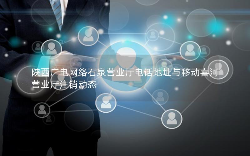陕西广电网络石泉营业厅电话地址与移动喜河营业厅注销动态