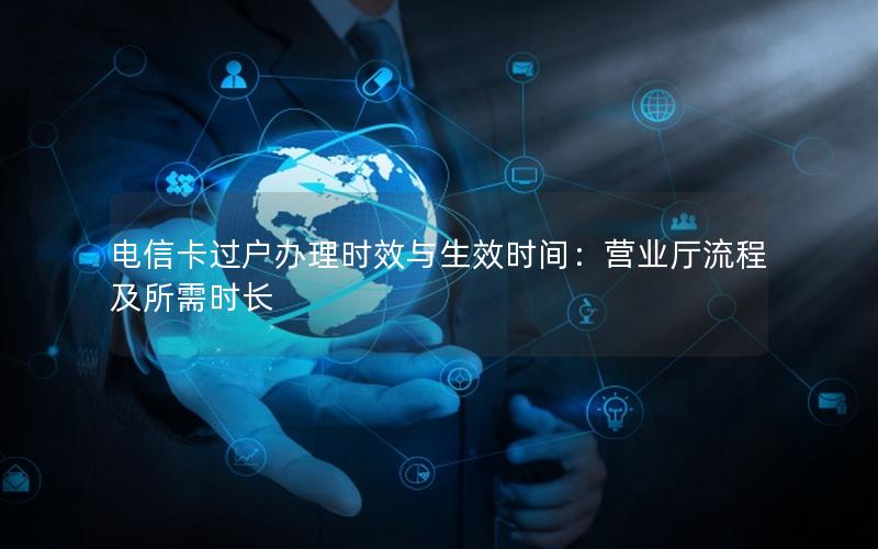 电信卡过户办理时效与生效时间：营业厅流程及所需时长