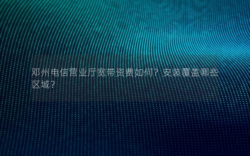 邓州电信营业厅宽带资费如何？安装覆盖哪些区域？