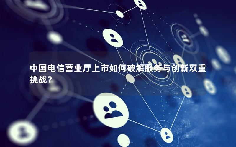 中国电信营业厅上市如何破解服务与创新双重挑战？