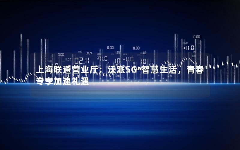 上海联通营业厅：沃派5Gⁿ智慧生活，青春专享加速礼遇