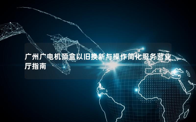 广州广电机顶盒以旧换新与操作简化服务营业厅指南