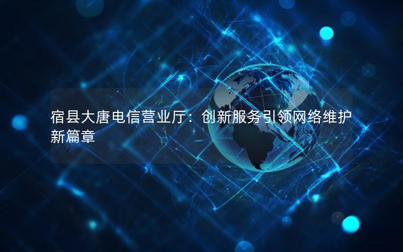 宿县大唐电信营业厅：创新服务引领网络维护新篇章