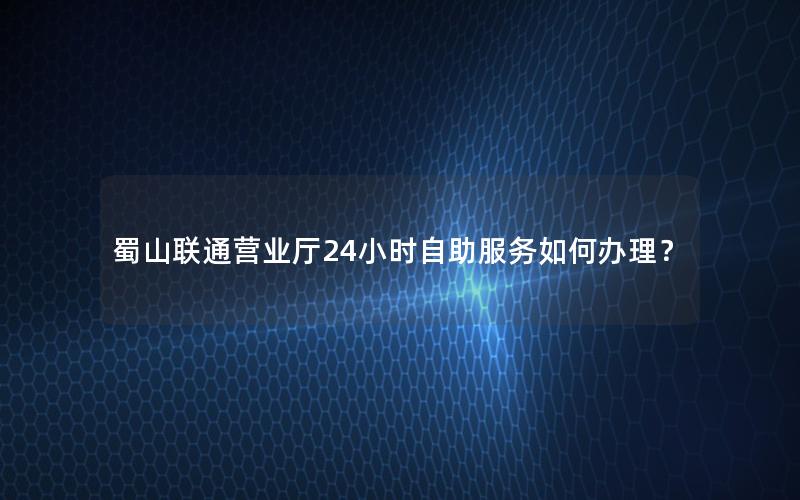 蜀山联通营业厅24小时自助服务如何办理？