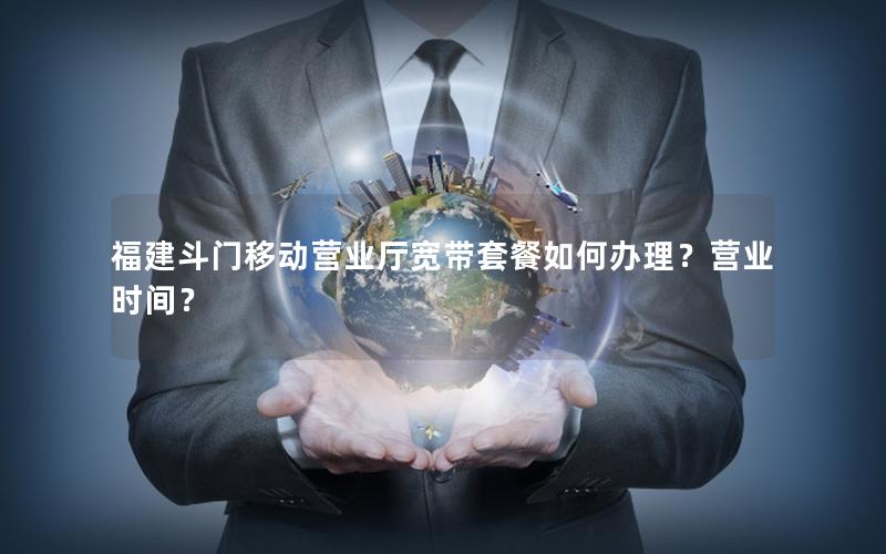 福建斗门移动营业厅宽带套餐如何办理？营业时间？