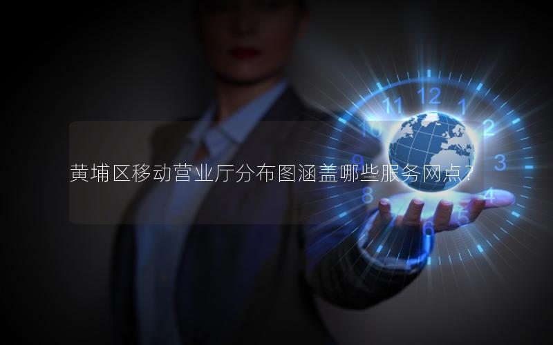 黄埔区移动营业厅分布图涵盖哪些服务网点？