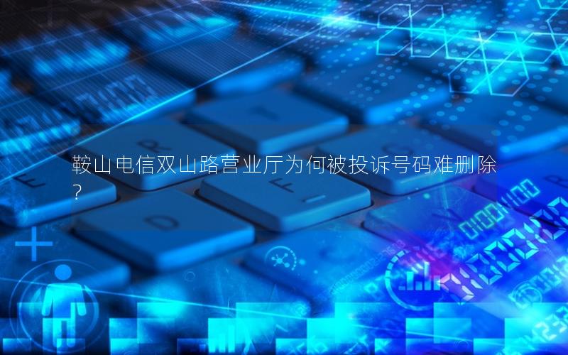 鞍山电信双山路营业厅为何被投诉号码难删除？