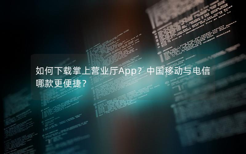 如何下载掌上营业厅App？中国移动与电信哪款更便捷？