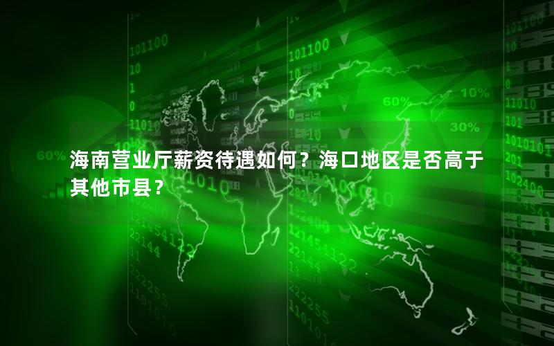 海南营业厅薪资待遇如何？海口地区是否高于其他市县？
