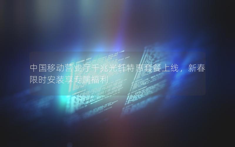 中国移动营业厅千兆光纤特惠套餐上线，新春限时安装享专属福利